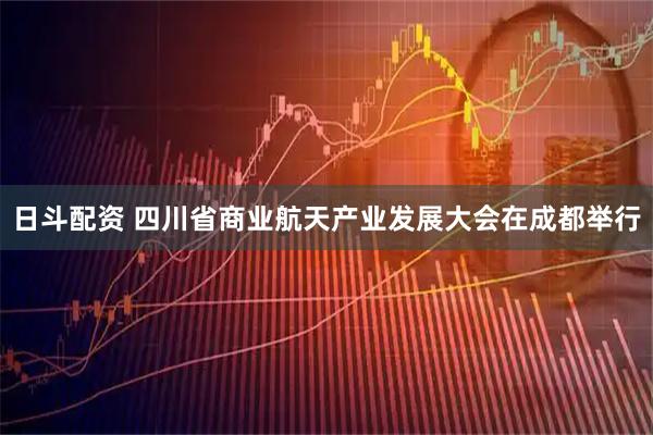日斗配资 四川省商业航天产业发展大会在成都举行