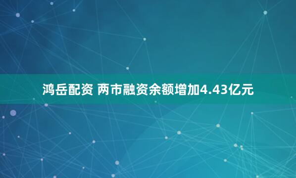 鸿岳配资 两市融资余额增加4.43亿元