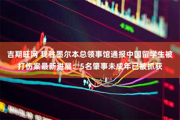 吉期旺网 我驻墨尔本总领事馆通报中国留学生被打伤案最新进展：5名肇事未成年已被抓获