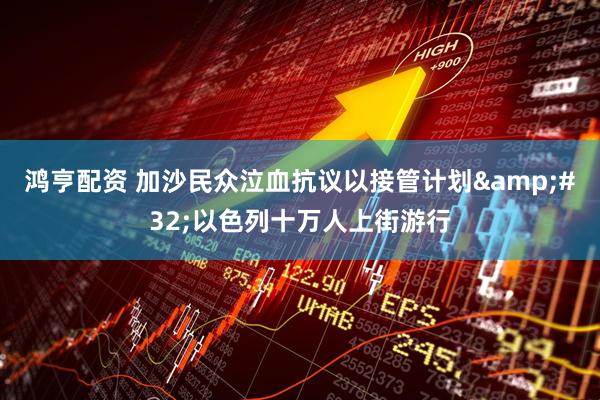鸿亨配资 加沙民众泣血抗议以接管计划&#32;以色列十万人上街游行