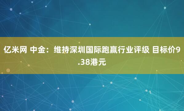 亿米网 中金：维持深圳国际跑赢行业评级 目标价9.38港元