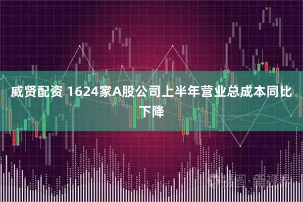 威贤配资 1624家A股公司上半年营业总成本同比下降