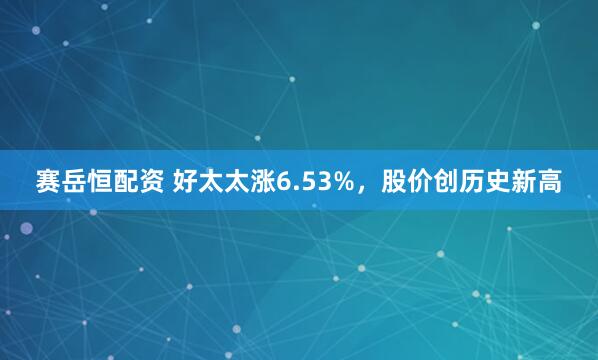 赛岳恒配资 好太太涨6.53%，股价创历史新高