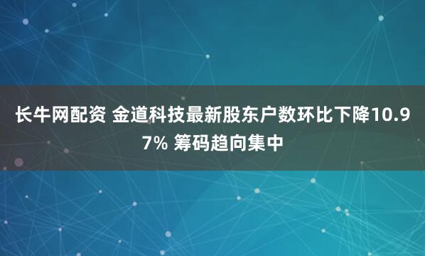 长牛网配资 金道科技最新股东户数环比下降10.97% 筹码趋向集中