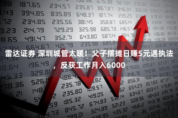 雷达证券 深圳城管太暖！父子摆摊日赚5元遇执法，反获工作月入6000