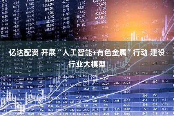 亿达配资 开展“人工智能+有色金属”行动 建设行业大模型