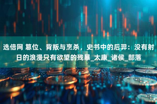选倍网 篡位、背叛与烹杀，史书中的后羿：没有射日的浪漫只有欲望的残暴_太康_诸侯_部落