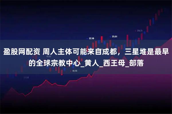 盈股网配资 周人主体可能来自成都，三星堆是最早的全球宗教中心_黄人_西王母_部落