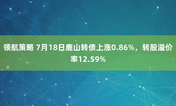 领航策略 7月18日鹿山转债上涨0.86%，转股溢价率12.59%