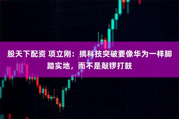 股天下配资 项立刚：搞科技突破要像华为一样脚踏实地，而不是敲锣打鼓