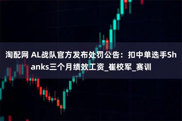 淘配网 AL战队官方发布处罚公告：扣中单选手Shanks三个月绩效工资_崔校军_赛训