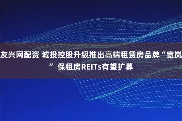 友兴网配资 城投控股升级推出高端租赁房品牌“宽岚” 保租房REITs有望扩募