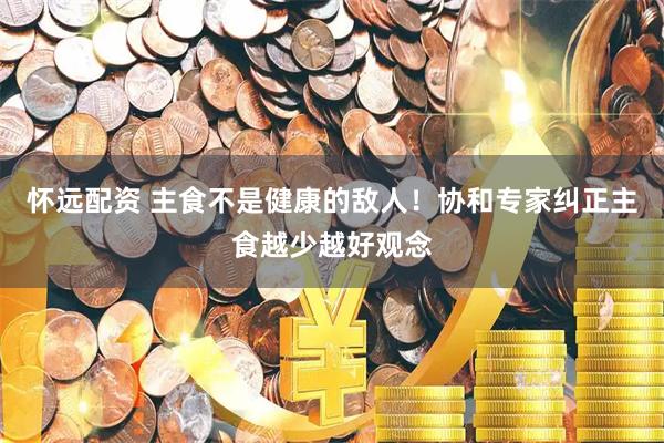 怀远配资 主食不是健康的敌人！协和专家纠正主食越少越好观念