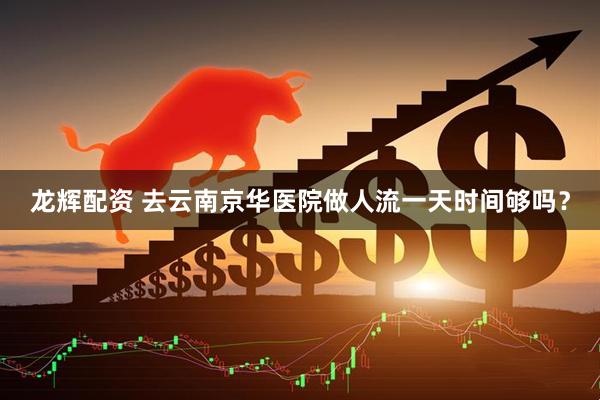 龙辉配资 去云南京华医院做人流一天时间够吗？