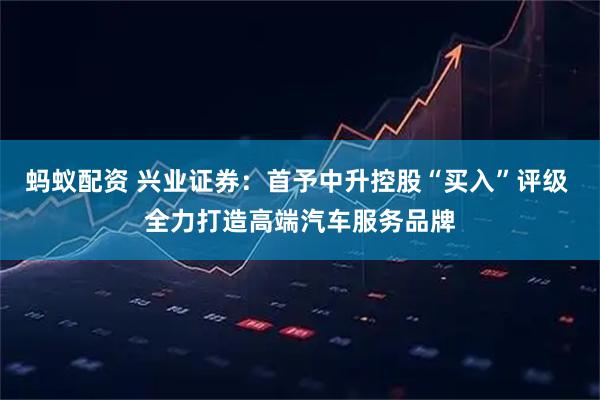 蚂蚁配资 兴业证券：首予中升控股“买入”评级 全力打造高端汽车服务品牌