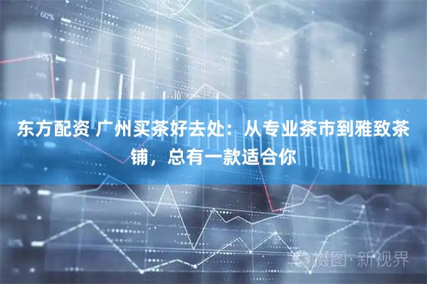 东方配资 广州买茶好去处：从专业茶市到雅致茶铺，总有一款适合你