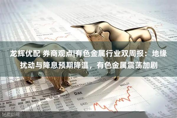 龙辉优配 券商观点|有色金属行业双周报：地缘扰动与降息预期降温，有色金属震荡加剧