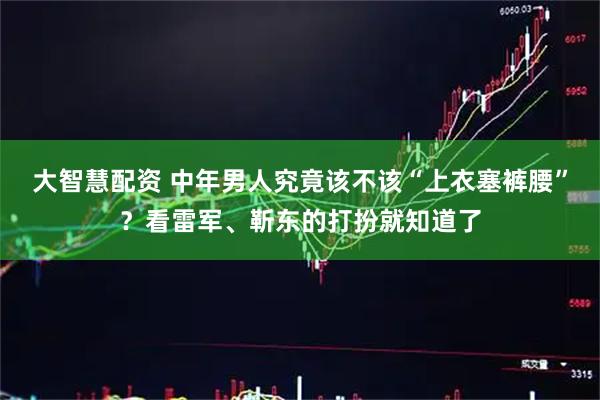 大智慧配资 中年男人究竟该不该“上衣塞裤腰”？看雷军、靳东的打扮就知道了